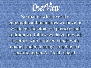 No matter what ever the 
geographical boundaries we have or 
whatever the ethic we possess and 
tradition we follow-we have to work 
together with a joined hands with 
mutual understanding to achieve a 
specific target-A ‘Goal’ ahead. 
 
