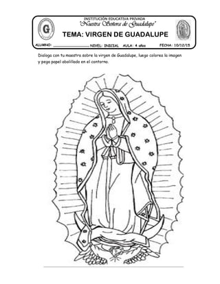 Dialoga con tu maestra sobre la virgen de Guadalupe, luego colorea la imagen
y pega papel abolillado en el contorno.
ALUMNO: _________________ NIVEL: INICIAL AULA: 4 años FECHA: 10/12/15
"Nuestra Señora de Guadalupe"
INSTITUCIÓN EDUCATIVA PRIVADA
TEMA: VIRGEN DE GUADALUPE
 