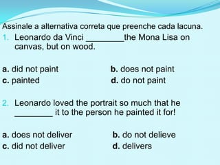 Assinale a alternativa correta que preenche cada lacuna.
1. Leonardo da Vinci ________the Mona Lisa on
   canvas, but on wood.

a. did not paint              b. does not paint
c. painted                    d. do not paint

2. Leonardo loved the portrait so much that he
   ________ it to the person he painted it for!

a. does not deliver           b. do not delieve
c. did not deliver            d. delivers
 