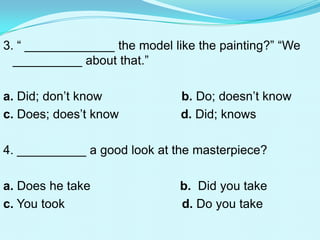 3. “ _____________ the model like the painting?” “We
  __________ about that.”

a. Did; don’t know             b. Do; doesn’t know
c. Does; does’t know           d. Did; knows

4. __________ a good look at the masterpiece?

a. Does he take               b. Did you take
c. You took                   d. Do you take
 