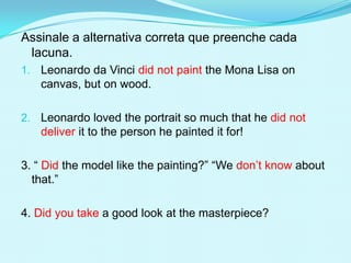 Assinale a alternativa correta que preenche cada
 lacuna.
1. Leonardo da Vinci did not paint the Mona Lisa on
   canvas, but on wood.

2. Leonardo loved the portrait so much that he did not
   deliver it to the person he painted it for!

3. “ Did the model like the painting?” “We don’t know about
  that.”

4. Did you take a good look at the masterpiece?
 