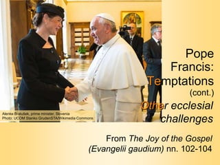 Pope
Francis:
Temptations
(cont.)
From The Joy of the Gospel
(Evangelii gaudium) nn. 102-104
Other ecclesial
challenges
Alenke Bratušek, prime minister, Slovenia
Photo: UCOM Stanko GrudenSTA/Wikimedia Commons
 