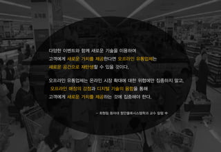 오프라인 유통업체는 온라인 시장 확대에 대한 위협에만 집중하지 말고,
오프라인 매장의 강점과 디지털 기술의 융합을 통해
고객에게 새로운 가치를 제공하는 것에 집중해야 한다.
- 최형림 동아대 항만물류시스템학과 교수 칼럼 中
다양한 이벤트와 함께 새로운 기술을 이용하여
고객에게 새로운 가치를 제공한다면 오프라인 유통업체는
새로운 공간으로 재탄생할 수 있을 것이다.
 