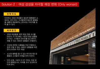 세 부 방 안
전 략 의 도
이마트는 3050 여성들이 필요한 물품들만 쇼
핑하는 곳이 아닌, 그녀들에게 필요한 물품들
을 새롭게 제공해주는 곳이라는 이미지를 심
어 줄 수 있다.
- 3050 여성들을 위한 여성 전용 코너를
만든다. 이 코너에는 기존의 여성 상품들
이 아닌, 그녀들의 라이프를 업그레이드
해줄 수 있는 새로운 상품들이 진열된다.
- 건강에 관련된 식품들을 주로 진열하고,
쉽게 구할 수 없는 새로운 상품들을 마련
한다.(이마트 직구 개념)
- 소소한 행복을 줄 수 있는 아기자기한 상
품들로 그녀들의 이목을 먼저 이끈다.
- 단지 쇼핑, 그보다 더 큰 가치는 지금 당
신의 행복입니다, 카피를 코너 곳곳에 보
이게 한다.
 
