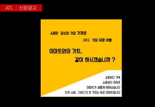 이마트와의 가치,
같이 하시겠습니까 ?
당신의 가장 가까운
가장 쉬운 여행
쇼핑은
그리고
쇼핑보다 가족
쇼핑보다 라이프
이마트가 새롭게 태어났습니다
단지 쇼핑, 그보다 더 큰 가치는 바로 이마트입니다
 