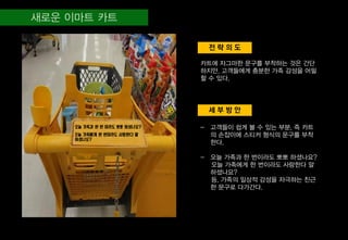 세 부 방 안
전 략 의 도
카트에 자그마한 문구를 부착하는 것은 간단
하지만, 고객들에게 충분한 가족 감성을 어필
할 수 있다.
- 고객들이 쉽게 볼 수 있는 부분, 즉 카트
의 손잡이에 스티커 형식의 문구를 부착
한다.
- 오늘 가족과 한 번이라도 뽀뽀 하셨나요?
오늘 가족에게 한 번이라도 사랑한다 말
하셨나요?
등, 가족의 일상적 감성을 자극하는 친근
한 문구로 다가간다.
오늘 가족과 한 번 이라도 뽀뽀 하셨나요?
오늘 가족에게 한 번이라도 사랑한다 말
하셨나요?
 
