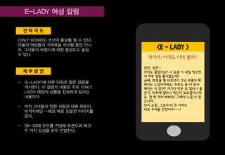 세 부 방 안
전 략 의 도
<ONLY WOMEN> 코너의 홍보를 할 수 있다.
아울러 여성들의 구매욕을 자극할 뿐만 아니
라, 그녀들의 브랜드에 대한 충성도도 높일
수 있다.
- <E-LADY>에 하루 단위로 짧은 칼럼을
게시한다. 이 칼럼의 내용은 주로 <ONLY
LADY> 매장의 상품을 친숙하게 알리는
내용이다
- 마치 그녀들의 찬한 사람과 대화 하듯이,
비격식체인 ~해요 체로 친밀한 이미지를
준다.
- 30~50대 모두를 겨냥해 트렌드와 복고
두 가지 감성을 모두 전달한다.
<E - LADY >
잠깐, 잠깐 !
아직도 몰랐어요? 나 요즘 이 과일 먹으면
서 피부 엄청 좋아졌는데?
글쎄, 화장품 뭘 바르던지 그냥 주름이 확
펴지는 느낌이이에요. 피부도 좀 더 화사
해지는 거 같구? 거기다 맛은 또 얼마나 좋
은지, 하루에 얼마나 먹는지 모르겠다니까
요. 한 번 먹어 봐봐요! 그래야 느낄 수 있
으니까.
단지 쇼핑, 그보다 더 큰 가치는
바로 우리들 건강이야~~~!
자기야, 아직도 이거 몰라?
 