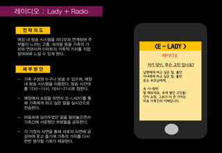 세 부 방 안
전 략 의 도
매장 내 방송 시스템을 라디오와 연계하여 주
부들이 느끼는 고충, 속마음 등을 가족의 가
치와 연관시켜 이마트의 가족적 가치를 직접
참여하며 느낄 수 있게 한다.
- 가족 구성원 누구나 보낼 수 있으며, 매장
내 방송 시스템을 이용한다. 방송 시간대
를 12시~15시, 18시~21시로 정한다.
- 매장에서 쇼핑을 하면서 <E-LADY>를 통
해 가족에게 하고 싶은 말을 실시간으로
전송한다.
- 마음속에 담아두었던 말을 털어놓으면서
가족간에 서운했던 부분들을 공유한다.
- 각 가정의 사연을 통해 서로의 사연에 공
감하여 웃고 즐기며 가족의 가치를 다시
한번 생각할 기회가 제공된다.
거기 당신, 무슨 고민 있나요?
<E - LADY >
남편에게 하고 싶은 말, 불만
자녀에게 하고 싶은 말, 불만
또는 부모님에게.
속 시~원히
말 해보세요, 속에 쌓인 고민들!
단지 쇼핑, 그보다 더 큰 가치는
바로 가족간의 이해입니다.
레이디오
 