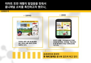 이마트 또한 재빨리 발걸음을 맞춰서
옴니채널 소비를 촉진하고자 했으나,
상 황 분 석
▶ 온라인
이마트는 매주 신문 광고를 통해
할인 정보와 상품 정보의 안내에
집중하고 있다.
▶ 오프라인
온라인 쇼핑몰 : 이마트몰(SSG.COM),
모바일 앱:이마트, 이마트몰, 가상스토어
등 을 출시하며 디지털 시대에 발 맞춰
가고 있다.
두 마리 토끼
 