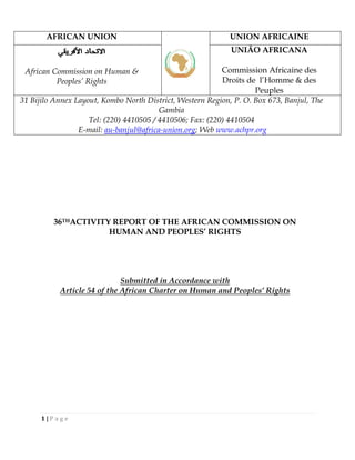 36THACTIVITY REPORT OF THE AFRICAN COMMISSION ON
HUMAN AND PEOPLES’ RIGHTS
Submitted in Accordance with
Article 54 of the African Charter on Human and Peoples’ Rights
AFRICAN UNION UNION AFRICAINE
African Commission on Human &
Peoples’ Rights
UNIÃO AFRICANA
Commission Africaine des
Droits de l’Homme & des
Peuples
31 Bijilo Annex Layout, Kombo North District, Western Region, P. O. Box 673, Banjul, The
Gambia
Tel: (220) 4410505 / 4410506; Fax: (220) 4410504
E-mail: au-banjul@africa-union.org; Web www.achpr.org
1 | P a g e
 