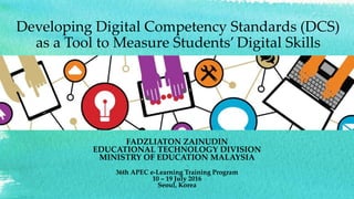Delivery of 21st Century
Skills: Focusing on the
Fundamentals
FADZLIATON ZAINUDIN
EDUCATIONAL TECHNOLOGY DIVISION
MINISTRY OF EDUCATION MALAYSIA
36th APEC e-Learning Training Program
10 – 19 July 2016
Seoul, Korea
Developing Digital Competency Standards (DCS)
as a Tool to Measure Students’ Digital Skills
 