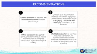 To revise and refine DCS rubrics and
assessment instrument based on
pilot findings.
Different level of gamification
challenge for different age group.
Games used for assessment should
be engaging, competitive and
challenging for students to be
interested
Hybrid approach to be applied –
games, group or individual project,
problem solving that requires
computation, logical and analytical
thinking
Effort to train teachers to use these
resources is important. An
experienced teacher can later
improvise available resources to be
in context of Malaysian culture and
scenarios.
1 2
3 4
RECOMMENDATIONS
 