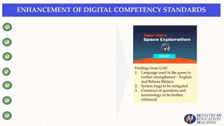 ENHANCEMENT OF DIGITAL COMPETENCY STANDARDS
Findings from UAT:
1. Language used in the game to
further strengthened – English
and Bahasa Melayu
2. System bugs to be mitigated
3. Construct of questions and
terminology to be further
enhanced
 
