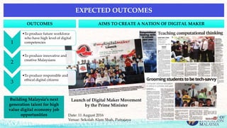 1
•To produce future workforce
who have high level of digital
competencies
2
•To produce innovative and
creative Malaysians
3
•To produce responsible and
ethical digital citizens
EXPECTED OUTCOMES
OUTCOMES AIMS TO CREATE A NATION OF DIGITAL MAKER
Launch of Digital Maker Movement
by the Prime Minister
Date: 11 August 2016
Venue: Sekolah Alam Shah, Putrajaya
Building Malaysia’s next
generation talent for high
value digital economy job
opportunities
 