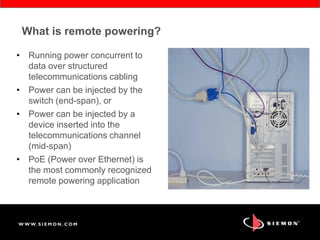 What is remote powering?
• Running power concurrent to
data over structured
telecommunications cabling
• Power can be injected by the
switch (end-span), or
• Power can be injected by a
device inserted into the
telecommunications channel
(mid-span)
• PoE (Power over Ethernet) is
the most commonly recognized
remote powering application
 