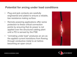 Potential for arcing under load conditions
• Plug and jack contacts are carefully
engineered and plated to ensure a reliable,
low resistance mating surface
• Remote powering applications offer some
protection to these critical connection
points by ensuring that dc power is not
applied over the structured cabling plant
until a PD is sensed by the PSE
• “Unmating under load” produces an arc as
the applied current transitions from flowing
through conductive metal to air before
becoming an open circuit
 