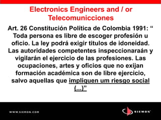 Art. 26 Constitución Política de Colombia 1991: “
Toda persona es libre de escoger profesión u
oficio. La ley podrá exigir titulos de idoneidad.
Las autoridades competentes inspeccionaraán y
vigilarán el ejercicio de las profesiones. Las
ocupaciones, artes y oficios que no exijan
formación académica son de libre ejercicio,
salvo aquellas que impliquen um riesgo social
(...)”
Electronics Engineers and / or
Telecomunicciones
 