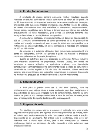 10
4. Produção de mudas
A produção de mudas sempre apresenta melhor resultado quando
realizada em estufas, com laterais teladas com malha de náilon de cor preta (30
ou 50 % de sombra), com suportes suspensos para a acomodação das bandejas.
Em regiões onde pulgões ou moscas-brancas são importantes vetores de viroses,
as laterais são cobertas com telas antiafídea ou antibemísia, respectivamente.
Nesses casos, estratégias para diminuir a temperatura no interior das estufas
provavelmente se farão necessárias, pois devido ao diminuto tamanho dos
espaços das malhas, a circulação de ar será precária.
A semeadura é realizada, preferencialmente, em bandejas (plantágios) de
128 ou 72 células, diferentemente de como geralmente se faz na produção de
mudas sob manejo convencional, com o uso de substratos enriquecidos com
fertilizantes de alta solubilidade, em que a semeadura é realizada em bandejas
de 200 ou 288 células.
As sementes e o substrato utilizados, bem como mudas adquiridas já em
ponto de transplantio, devem ser gerados a partir de material e processos
permitidos pelas normas de produção orgânica.
Quanto ao substrato, pode ser preparado de diferentes formas, inclusive
com materiais disponíveis na propriedade. Oliveira (2011), em testes de
substratos a serem utilizados na agricultura orgânica, com formulação
constituída por vermicomposto como componente básico e adição de 15% de fino
peneirado de carvão vegetal e 2% de torta de mamona, obteve resultado
superior aos proporcionados por substratos convencionais e orgânicos disponíveis
no mercado na produção de mudas de berinjela (Solanum melongena).
5. Escolha da área
A área para o plantio deve ter o solo bem drenado, livre de
encharcamento, com relevo plano a suave ondulado, com bom arejamento e
disponibilidade de água para irrigação livre de contaminantes, distante ou bem
isolada de plantios sob manejo convencional e livre de histórico de doenças de
solo, principalmente de murcha-bacteriana (R. solanacearum).
6. Preparo do solo
Em plantios em campo aberto, o preparo é realizado com uma aração
seguida de duas gradagens. Em algumas localidades produtoras de tomate, tem-
se optado pelo destorroamento do solo com enxada rotativa após a aração,
dispensando-se as gradagens. Tal prática não é condenada, mas deve ser
realizada com o maior rigor técnico, pois o uso inadequado do referido
implemento destrói os agregados do solo, tornando-o mais vulnerável aos
processos erosivos.
 