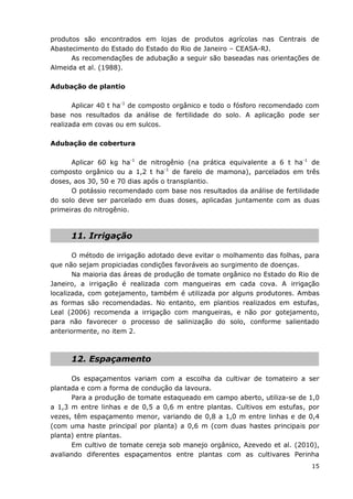 15
produtos são encontrados em lojas de produtos agrícolas nas Centrais de
Abastecimento do Estado do Estado do Rio de Janeiro – CEASA-RJ.
As recomendações de adubação a seguir são baseadas nas orientações de
Almeida et al. (1988).
Adubação de plantio
Aplicar 40 t ha-1
de composto orgânico e todo o fósforo recomendado com
base nos resultados da análise de fertilidade do solo. A aplicação pode ser
realizada em covas ou em sulcos.
Adubação de cobertura
Aplicar 60 kg ha-1
de nitrogênio (na prática equivalente a 6 t ha-1
de
composto orgânico ou a 1,2 t ha-1
de farelo de mamona), parcelados em três
doses, aos 30, 50 e 70 dias após o transplantio.
O potássio recomendado com base nos resultados da análise de fertilidade
do solo deve ser parcelado em duas doses, aplicadas juntamente com as duas
primeiras do nitrogênio.
11. Irrigação
O método de irrigação adotado deve evitar o molhamento das folhas, para
que não sejam propiciadas condições favoráveis ao surgimento de doenças.
Na maioria das áreas de produção de tomate orgânico no Estado do Rio de
Janeiro, a irrigação é realizada com mangueiras em cada cova. A irrigação
localizada, com gotejamento, também é utilizada por alguns produtores. Ambas
as formas são recomendadas. No entanto, em plantios realizados em estufas,
Leal (2006) recomenda a irrigação com mangueiras, e não por gotejamento,
para não favorecer o processo de salinização do solo, conforme salientado
anteriormente, no item 2.
12. Espaçamento
Os espaçamentos variam com a escolha da cultivar de tomateiro a ser
plantada e com a forma de condução da lavoura.
Para a produção de tomate estaqueado em campo aberto, utiliza-se de 1,0
a 1,3 m entre linhas e de 0,5 a 0,6 m entre plantas. Cultivos em estufas, por
vezes, têm espaçamento menor, variando de 0,8 a 1,0 m entre linhas e de 0,4
(com uma haste principal por planta) a 0,6 m (com duas hastes principais por
planta) entre plantas.
Em cultivo de tomate cereja sob manejo orgânico, Azevedo et al. (2010),
avaliando diferentes espaçamentos entre plantas com as cultivares Perinha
 
