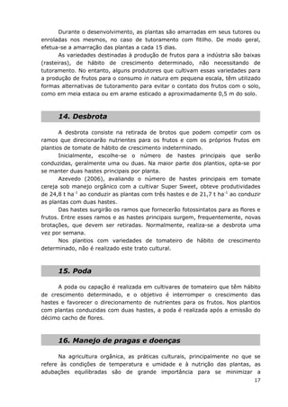 17
Durante o desenvolvimento, as plantas são amarradas em seus tutores ou
enroladas nos mesmos, no caso de tutoramento com fitilho. De modo geral,
efetua-se a amarração das plantas a cada 15 dias.
As variedades destinadas à produção de frutos para a indústria são baixas
(rasteiras), de hábito de crescimento determinado, não necessitando de
tutoramento. No entanto, alguns produtores que cultivam essas variedades para
a produção de frutos para o consumo in natura em pequena escala, têm utilizado
formas alternativas de tutoramento para evitar o contato dos frutos com o solo,
como em meia estaca ou em arame esticado a aproximadamente 0,5 m do solo.
14. Desbrota
A desbrota consiste na retirada de brotos que podem competir com os
ramos que direcionarão nutrientes para os frutos e com os próprios frutos em
plantios de tomate de hábito de crescimento indeterminado.
Inicialmente, escolhe-se o número de hastes principais que serão
conduzidas, geralmente uma ou duas. Na maior parte dos plantios, opta-se por
se manter duas hastes principais por planta.
Azevedo (2006), avaliando o número de hastes principais em tomate
cereja sob manejo orgânico com a cultivar Super Sweet, obteve produtividades
de 24,8 t ha-1
ao conduzir as plantas com três hastes e de 21,7 t ha-1
ao conduzir
as plantas com duas hastes.
Das hastes surgirão os ramos que fornecerão fotossintatos para as flores e
frutos. Entre esses ramos e as hastes principais surgem, frequentemente, novas
brotações, que devem ser retiradas. Normalmente, realiza-se a desbrota uma
vez por semana.
Nos plantios com variedades de tomateiro de hábito de crescimento
determinado, não é realizado este trato cultural.
15. Poda
A poda ou capação é realizada em cultivares de tomateiro que têm hábito
de crescimento determinado, e o objetivo é interromper o crescimento das
hastes e favorecer o direcionamento de nutrientes para os frutos. Nos plantios
com plantas conduzidas com duas hastes, a poda é realizada após a emissão do
décimo cacho de flores.
16. Manejo de pragas e doenças
Na agricultura orgânica, as práticas culturais, principalmente no que se
refere às condições de temperatura e umidade e à nutrição das plantas, as
adubações equilibradas são de grande importância para se minimizar a
 
