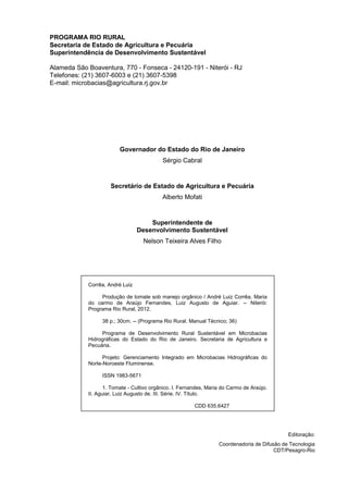 PROGRAMA RIO RURAL
Secretaria de Estado de Agricultura e Pecuária
Superintendência de Desenvolvimento Sustentável
Alameda São Boaventura, 770 - Fonseca - 24120-191 - Niterói - RJ
Telefones: (21) 3607-6003 e (21) 3607-5398
E-mail: microbacias@agricultura.rj.gov.br
Governador do Estado do Rio de Janeiro
Sérgio Cabral
Secretário de Estado de Agricultura e Pecuária
Alberto Mofati
Superintendente de
Desenvolvimento Sustentável
Nelson Teixeira Alves Filho
Corrêa, André Luiz
Produção de tomate sob manejo orgânico / André Luiz Corrêa, Maria
do carmo de Araújo Fernandes, Luiz Augusto de Aguiar. -- Niterói:
Programa Rio Rural, 2012.
38 p.; 30cm. -- (Programa Rio Rural. Manual Técnico; 36)
Programa de Desenvolvimento Rural Sustentável em Microbacias
Hidrográficas do Estado do Rio de Janeiro. Secretaria de Agricultura e
Pecuária.
Projeto: Gerenciamento Integrado em Microbacias Hidrográficas do
Norte-Noroeste Fluminense.
ISSN 1983-5671
1. Tomate - Cultivo orgânico. I. Fernandes, Maria do Carmo de Araújo.
II. Aguiar, Luiz Augusto de. III. Série. IV. Título.
CDD 635.6427
Editoração:
Coordenadoria de Difusão de Tecnologia
CDT/Pesagro-Rio
 
