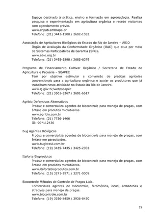 35
Espaço destinado à prática, ensino e formação em agroecologia. Realiza
pesquisa e experimentação em agricultura orgânica e recebe visitantes
com agendamento prévio.
www.cnpab.embrapa.br
Telefone: (21) 3441-1500 / 2682-1082
Associação de Agricultores Biológicos do Estado do Rio de Janeiro – ABIO
Órgão de Avaliação da Conformidade Orgânica (OAC) que atua por meio
de Sistemas Participativos de Garantia (SPG).
www.abio.org.br
Telefone: (21) 3495-2898 / 2685-6379
Programa de Financiamento Cultivar Orgânico / Secretaria de Estado de
Agricultura e Pecuária – SEAPEC
Tem por objetivo estimular a conversão de práticas agrícolas
convencionais para a agricultura orgânica e apoiar os produtores que já
trabalham nesta atividade no Estado do Rio de Janeiro.
www.rj.gov.br/web/seapec
Telefone: (21) 3601-5267 / 3601-6617
Agribio Defensivos Alternativos
Produz e comercializa agentes de biocontrole para manejo de pragas, com
ênfase em produtos microbianos.
www.agribio.com.br
Telefone: (21) 7736-1466
ID: 90*112436
Bug Agentes Biológicos
Produz e comercializa agentes de biocontrole para manejo de pragas, com
ênfase em parasitoides.
www.bugbrasil.com.br
Telefone: (19) 3435-7435 / 3425-2002
Itaforte Bioprodutos
Produz e comercializa agentes de biocontrole para manejo de pragas, com
ênfase em produtos microbianos.
www.itafortebioprodutos.com.br
Telefone: (15) 3271-2971 / 3271-0009
Biocontrole Métodos de Controle de Pragas Ltda.
Comercializa agentes de biocontrole, feromônios, iscas, armadilhas e
atrativos para manejo de pragas.
www.biocontrole.com.br
Telefone: (19) 3936-8459 / 3936-8450
 
