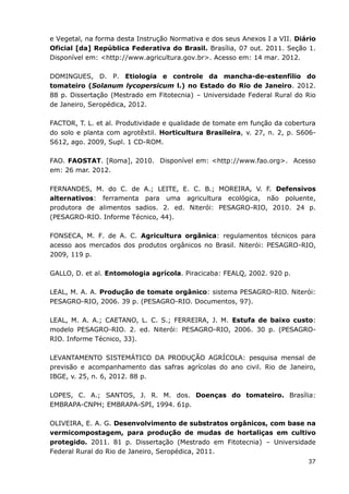 37
e Vegetal, na forma desta Instrução Normativa e dos seus Anexos I a VII. Diário
Oficial [da] República Federativa do Brasil. Brasília, 07 out. 2011. Seção 1.
Disponível em: <http://www.agricultura.gov.br>. Acesso em: 14 mar. 2012.
DOMINGUES, D. P. Etiologia e controle da mancha-de-estenfílio do
tomateiro (Solanum lycopersicum l.) no Estado do Rio de Janeiro. 2012.
88 p. Dissertação (Mestrado em Fitotecnia) – Universidade Federal Rural do Rio
de Janeiro, Seropédica, 2012.
FACTOR, T. L. et al. Produtividade e qualidade de tomate em função da cobertura
do solo e planta com agrotêxtil. Horticultura Brasileira, v. 27, n. 2, p. S606-
S612, ago. 2009, Supl. 1 CD-ROM.
FAO. FAOSTAT. [Roma], 2010. Disponível em: <http://www.fao.org>. Acesso
em: 26 mar. 2012.
FERNANDES, M. do C. de A.; LEITE, E. C. B.; MOREIRA, V. F. Defensivos
alternativos: ferramenta para uma agricultura ecológica, não poluente,
produtora de alimentos sadios. 2. ed. Niterói: PESAGRO-RIO, 2010. 24 p.
(PESAGRO-RIO. Informe Técnico, 44).
FONSECA, M. F. de A. C. Agricultura orgânica: regulamentos técnicos para
acesso aos mercados dos produtos orgânicos no Brasil. Niterói: PESAGRO-RIO,
2009, 119 p.
GALLO, D. et al. Entomologia agrícola. Piracicaba: FEALQ, 2002. 920 p.
LEAL, M. A. A. Produção de tomate orgânico: sistema PESAGRO-RIO. Niterói:
PESAGRO-RIO, 2006. 39 p. (PESAGRO-RIO. Documentos, 97).
LEAL, M. A. A.; CAETANO, L. C. S.; FERREIRA, J. M. Estufa de baixo custo:
modelo PESAGRO-RIO. 2. ed. Niterói: PESAGRO-RIO, 2006. 30 p. (PESAGRO-
RIO. Informe Técnico, 33).
LEVANTAMENTO SISTEMÁTICO DA PRODUÇÃO AGRÍCOLA: pesquisa mensal de
previsão e acompanhamento das safras agrícolas do ano civil. Rio de Janeiro,
IBGE, v. 25, n. 6, 2012. 88 p.
LOPES, C. A.; SANTOS, J. R. M. dos. Doenças do tomateiro. Brasília:
EMBRAPA-CNPH; EMBRAPA-SPI, 1994. 61p.
OLIVEIRA, E. A. G. Desenvolvimento de substratos orgânicos, com base na
vermicompostagem, para produção de mudas de hortaliças em cultivo
protegido. 2011. 81 p. Dissertação (Mestrado em Fitotecnia) – Universidade
Federal Rural do Rio de Janeiro, Seropédica, 2011.
 