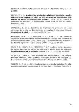 38
PESQUISA AGRÍCOLA MUNICIPAL: ano de 2008. Rio de Janeiro, IBGE, v. 35, 95
p. 2009.
PONTES, K. L. M. Avaliação da produção orgânica de tomateiro rasteiro
(Lycopersicon esculentum Mill.) em dois sistemas de plantio após pré-
cultivo de sorgo consorciado com girassol. 2001. 165 p. Dissertação
(Mestrado em Fitotecnia) – Universidade Federal Rural do Rio de Janeiro,
Seropédica, 2001.
PRATISSOLI, D. et al. Ocorrência de Trichogramma pretiosum em áreas
comerciais de tomate, no Espírito Santo, em regiões de diferentes altitudes.
Horticultura Brasileira, v. 21, n. 1, p. 73-76, 2002.
RODRIGUEZ FILHO, I. L.; MORCHIOR, L. C.; SILVA, L. V. da. Estudo da
viabilidade do ensacamento de pencas em tomateiro tutorado para o controle de
Neoleucinodes elegantalis (Guen., 1854) (Lep.: Crambidae) em Paty do Alferes -
RJ. Revista Agronomia, Rio de Janeiro, UFRRJ, v. 35, p. 33-37, 2001.
SILVA, A. C.; HIRATA, E. K.; MONQUERO, P. A. Produção de palha e supressão
de plantas daninhas por plantas de cobertura no plantio direto do tomateiro.
Pesquisa Agropecuária Brasileira, Brasília, v. 44, n. 1, p. 22-28, jan. 2009.
SILVA, J. B. C. da et al. Cultivo de tomate para industrialização. 2. ed. Brasília:
Embrapa Hortaliças, 2006. (Embrapa Hortaliças. Sistemas de Produção, 3).
Disponível em: <http://www.cnph.embrapa.br>. Acesso em: 14 mar. 2012.
VEZZANI, F. M. et al. (Ed.). Fundamentos da matéria orgânica do solo:
ecossistemas tropicais e subtropicais. 2. ed. Porto Alegre: Metrópole, 2008. 654 p.
 