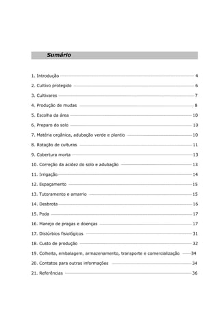 Sumário
1. Introdução 4
2. Cultivo protegido 6
3. Cultivares 7
4. Produção de mudas 8
5. Escolha da área 10
6. Preparo do solo 10
7. Matéria orgânica, adubação verde e plantio 10
8. Rotação de culturas 11
9. Cobertura morta 13
10. Correção da acidez do solo e adubação 13
11. Irrigação 14
12. Espaçamento 15
13. Tutoramento e amarrio 15
14. Desbrota 16
15. Poda 17
16. Manejo de pragas e doenças 17
17. Distúrbios fisiológicos 31
18. Custo de produção 32
19. Colheita, embalagem, armazenamento, transporte e comercialização 34
20. Contatos para outras informações 34
21. Referências 36
 