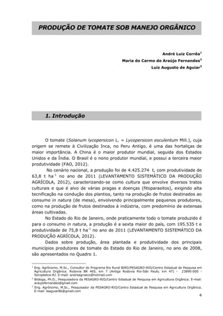 4
PRODUÇÃO DE TOMATE SOB MANEJO ORGÂNICO
André Luiz Corrêa1
Maria do Carmo de Araújo Fernandes2
Luiz Augusto de Aguiar3
1. Introdução
O tomate (Solanum lycopersicon L. = Lycopersicon esculentum Mill.), cuja
origem se remete à Civilização Inca, no Peru Antigo, é uma das hortaliças de
maior importância. A China é o maior produtor mundial, seguida dos Estados
Unidos e da Índia. O Brasil é o nono produtor mundial, e possui a terceira maior
produtividade (FAO, 2012).
No cenário nacional, a produção foi de 4.425.274 t, com produtividade de
63,8 t ha-1
no ano de 2011 (LEVANTAMENTO SISTEMÁTICO DA PRODUÇÃO
AGRÍCOLA, 2012), caracterizando-se como cultura que envolve diversos tratos
culturais e que é alvo de várias pragas e doenças (fitoparasitos), exigindo alta
tecnificação na condução dos plantios, tanto na produção de frutos destinados ao
consumo in natura (de mesa), envolvendo principalmente pequenos produtores,
como na produção de frutos destinados à indústria, com predomínio de extensas
áreas cultivadas.
No Estado do Rio de Janeiro, onde praticamente todo o tomate produzido é
para o consumo in natura, a produção é a sexta maior do país, com 195.535 t e
produtividade de 75,8 t ha-1
no ano de 2011 (LEVANTAMENTO SISTEMÁTICO DA
PRODUÇÃO AGRÍCOLA, 2012).
Dados sobre produção, área plantada e produtividade dos principais
municípios produtores de tomate do Estado do Rio de Janeiro, no ano de 2008,
são apresentados no Quadro 1.
1
Eng. Agrônomo, M.Sc., Consultor do Programa Rio Rural BIRD/PESAGRO-RIO/Centro Estadual de Pesquisa em
Agricultura Orgânica. Rodovia BR 465, km 7 (Antiga Rodovia Rio-São Paulo, km 47) - 23890-000 -
Seropédica-RJ. E-mail: andreagroeco@hotmail.com
2
Bióloga, Ph.D., Pesquisadora da PESAGRO-RIO/Centro Estadual de Pesquisa em Agricultura Orgânica. E-mail:
araujofernandes@gmail.com
3
Eng. Agrônomo, M.Sc., Pesquisador da PESAGRO-RIO/Centro Estadual de Pesquisa em Agricultura Orgânica.
E-mail: laaguiar86@gmail.com
 