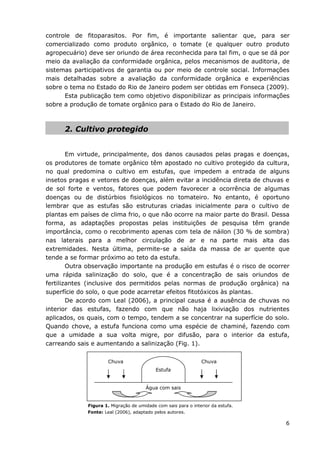 6
controle de fitoparasitos. Por fim, é importante salientar que, para ser
comercializado como produto orgânico, o tomate (e qualquer outro produto
agropecuário) deve ser oriundo de área reconhecida para tal fim, o que se dá por
meio da avaliação da conformidade orgânica, pelos mecanismos de auditoria, de
sistemas participativos de garantia ou por meio de controle social. Informações
mais detalhadas sobre a avaliação da conformidade orgânica e experiências
sobre o tema no Estado do Rio de Janeiro podem ser obtidas em Fonseca (2009).
Esta publicação tem como objetivo disponibilizar as principais informações
sobre a produção de tomate orgânico para o Estado do Rio de Janeiro.
2. Cultivo protegido
Em virtude, principalmente, dos danos causados pelas pragas e doenças,
os produtores de tomate orgânico têm apostado no cultivo protegido da cultura,
no qual predomina o cultivo em estufas, que impedem a entrada de alguns
insetos pragas e vetores de doenças, além evitar a incidência direta de chuvas e
de sol forte e ventos, fatores que podem favorecer a ocorrência de algumas
doenças ou de distúrbios fisiológicos no tomateiro. No entanto, é oportuno
lembrar que as estufas são estruturas criadas inicialmente para o cultivo de
plantas em países de clima frio, o que não ocorre na maior parte do Brasil. Dessa
forma, as adaptações propostas pelas instituições de pesquisa têm grande
importância, como o recobrimento apenas com tela de náilon (30 % de sombra)
nas laterais para a melhor circulação de ar e na parte mais alta das
extremidades. Nesta última, permite-se a saída da massa de ar quente que
tende a se formar próximo ao teto da estufa.
Outra observação importante na produção em estufas é o risco de ocorrer
uma rápida salinização do solo, que é a concentração de sais oriundos de
fertilizantes (inclusive dos permitidos pelas normas de produção orgânica) na
superfície do solo, o que pode acarretar efeitos fitotóxicos às plantas.
De acordo com Leal (2006), a principal causa é a ausência de chuvas no
interior das estufas, fazendo com que não haja lixiviação dos nutrientes
aplicados, os quais, com o tempo, tendem a se concentrar na superfície do solo.
Quando chove, a estufa funciona como uma espécie de chaminé, fazendo com
que a umidade a sua volta migre, por difusão, para o interior da estufa,
carreando sais e aumentando a salinização (Fig. 1).
Figura 1. Migração de umidade com sais para o interior da estufa.
Fonte: Leal (2006), adaptado pelos autores.
Estufa
Chuva
Água com sais
Chuva
 