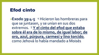 Efod cinto
•Exodo 39:4-5 4 Hicieron las hombreras para
que se juntasen, y se unían en sus dos
extremos. 5 Y el cinto del efod que estaba
sobre él era de lo mismo, de igual labor; de
oro, azul, púrpura, carmesí y lino torcido,
como Jehová lo había mandado a Moisés
 