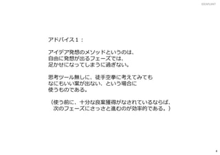 アドバイス１：
アイデア発想のメソッドというのは、
自由に発想が出るフェーズでは、
足かせになってしまうに過ぎない。
思考ツール無しに、徒手空拳に考えてみても
なにもいい案が出ない、という場合に
使うものである。
（使う前に、十分な良案獲得がなされているならば、
次のフェーズにさっさと進むのが効率的である。）
IDEAPLANT
4
 