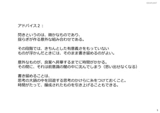 アドバイス２：
閃きというのは、微かなものであり、
揺らぎが作る意外な組み合わせである。
その段階では、きちんとした有意義さをもっていない
ものが浮かんだときには、そのまま書き留めるのがよい。
意外なものが、良案へ昇華するまでに時間がかかる。
その間に、それは前意識の闇の中に沈んでしまう（思い出せなくなる）
書き留めることは、
思考の大鍋の中を回遊する思考のかけらに糸をつけておくこと。
時間がたって、醸成されたものを引き上げることもできる。
IDEAPLANT
5
 