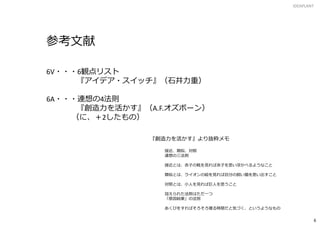 IDEAPLANT
6
参考文献
6V・・・6観点リスト
『アイデア・スイッチ』（石井力重）
6A・・・連想の4法則
『創造力を活かす』（A.F.オズボーン）
（に、＋2したもの）
『創造力を活かす』より抜粋メモ
接近、類似、対照
連想の三法則
接近とは、赤子の靴を見れば赤子を思い浮かべるようなこと
類似とは、ライオンの絵を見れば自分の飼い猫を思い出すこと
対照とは、小人を見れば巨人を思うこと
加えられた法則はただ一つ
「原因結果」の法別
あくびをすればそろそろ寝る時間だと気づく、というようなもの
 