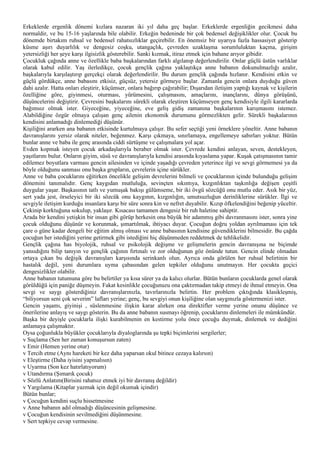 Erkeklerde ergenlik dönemi kızlara nazaran iki yıl daha geç başlar. Erkeklerde ergenliğin gecikmesi daha
normaldir, ve bu 15-16 yaşlarında bile olabilir. Erkeğin bedeninde bir çok bedensel değişiklikler olur. Çocuk bu
dönemde birtakım ruhsal ve bedensel rahatsızlıklar geçirebilir. En önemsiz bir uyarıya fazla hassasiyet gösterip
küsme aşırı duyarlılık ve dengesiz coşku, utangaçlık, çevreden uzaklaşma sorumluluktan kaçma, girişim
yetersizliği her şeye karşı ilgisizlik gösterebilir. Sanki kızmak, itiraz etmek için bahane arıyor gibidir.
Çocukluk çağında anne ve özellikle baba başkalarından farklı algılanıp değerlendirilir. Onlar güçlü üstün varlıklar
olarak kabul edilir. Yaş ilerledikçe, çocuk gençlik çağına yaklaştıkça anne babanın dokunulmazlığı azalır,
başkalarıyla karşılaştırıp gerçekçi olarak değerlendirilir. Bu durum gençlik çağında hızlanır. Kendisini etkin ve
güçlü gördükçe, anne babasını etkisiz, güçsüz, yetersiz görmeye başlar. Zamanla gencin onlara duyduğu güven
dahi azalır. Hatta onları eleştirir, küçümser, onlara bağırıp çağırabilir; Dışarıdan iletişim yaptığı kaynak ve kişilerin
özelliğine göre, giyinmesi, oturması, yürümesini, çalışmasını, amaçlarını, inançlarını, dünya görüşünü,
düşüncelerini değiştirir. Çevresini başkalarını sürekli olarak eleştiren küçümseyen genç kendisiyle ilgili kararlarda
bağımsız olmak ister. Giyeceğine, yiyeceğine, eve geliş gidiş zamanına başkalarının karışmasını istemez.
Alabildiğine özgür olmaya çalışan genç ailenin ekonomik durumunu görmezlikten gelir. Sürekli başkalarının
kendisini anlamadığı dinlemediği düşünür.
Kişiliğini ararken ana babanın etkisinde kurtulmaya çalışır. Bu sefer seçtiği yeni örneklere yöneltir. Anne babanın
davranışlarını yersiz olarak niteler, beğenmez. Karşı çıkmaya, sınırlamaya, engellemeye sabırları yoktur. Bütün
bunlar anne ve baba ile genç arasında ciddi sürtüşme ve çalışmalara yol açar.
Evden kopmak isteyen çocuk arkadaşlarıyla beraber olmak ister. Çevrede kendini anlayan, seven, destekleyen,
yaşıtlarını bulur. Onların giyim, süsü ve davranışlarıyla kendisi arasında kıyaslama yapar. Kuşak çatışmasının tamir
edilemez boyutlara varması gencin ailesinden ve içinde yaşadığı çevreden yeterince ilgi ve sevgi görmemesi ya da
böyle olduğunu sanması onu başka grupların, çevrelerin içine sürükler.
Anne ve baba çocuklarını eğitirken öncelikle gelişim devrelerini bilmeli ve çocuklarının içinde bulunduğu gelişim
dönemini tanımalıdır. Genç kaygıdan mutluluğa, sevinçten sıkıntıya, kızgınlıktan taşkınlığa değişen çeşitli
duygular yaşar. Başkasının tatlı ve yumuşak bakışı gülümseme, bir iki övgü sözcüğü onu mutlu eder. Asık bir yüz,
sert yada jest, örseleyici bir iki sözcük onu kaygının, kızgınlığın, umutsuzluğun derinliklerine sürükler. İlgi ve
sevgiyle iletişim kurduğu insanlara karşı bir süre sonra kin ve nefret duyabilir. Kızıp öfkelendiğini beğenip yüceltir.
Çekinip korktuğuna sokulup, yaklaşır. Kısacası tamamen dengesiz bir ruh haletine sahiptir.
Arada bir kendini yetişkin bir insan gibi görüp herkesin ona büyük bir adammış gibi davranmasını ister, sonra yine
çocuk olduğunu düşünür ve korunmak, şımartılmak, ihtiyacı duyar. Çocuğun doğru yoldan ayrılmaması için tek
çare o güne kadar dengeli bir eğitim almış olması ve anne babasının kendisine güvendiklerini bilmesidir. Bu çağda
çocuğun her istediğini yerine getirmek gibi istediğini hiç düşünmeden reddetmek de tehlikelidir.
Gençlik çağına has biyolojik, ruhsal ve psikolojik değişme ve gelişmelerin gencin davranışına ne biçimde
yansıdığını bilip tanıyın ve gençlik çağının fırtınalı ve zor olduğunun göz önünde tutun. Gencin elinde olmadan
ortaya çıkan bu değişik davranışları karşısında serinkanlı olun. Ayrıca onda görülen her ruhsal belirtinin bir
hastalık değil, yeni durumlara uyma çabasından gelen tepkiler olduğunu unutmayın. Her çocukta geçici
dengesizlikler olabilir.
Anne babanın tutumuna göre bu belirtiler ya kısa sürer ya da kalıcı olurlar. Bütün bunların çocuklarda genel olarak
görüldüğü için paniğe düşmeyin. Fakat kesinlikle çocuğunuzu ona çaktırmadan takip etmeyi de ihmal etmeyin. Ona
sevgi ve saygı gösterdiğiniz davranışlarınızla, tavırlarınızla belirtin. Her problem çıktığında klasikleşmiş,
“biliyorsun seni çok severim” lafları yerine; genç, bu sevgiyi onun kişiliğine olan saygınızla göstermenizi ister.
Gencin yaşamı, giyinişi , süslenmesine ilişkin karar alırken ona direktifler verme yerine onunu düşünce ve
önerilerine anlayış ve saygı gösterin. Bu da anne babanın susmayı öğrenip, çocuklarını dinlemeleri ile mümkündür.
Başka bir deyişle çocuklarla ilişki kurabilmenin en kestirme yolu önce çocuğu duymak, dinlemek ve dediğini
anlamaya çalışmaktır.
Oysa çoğunlukla büyükler çocuklarıyla diyaloglarında şu tepki biçimlerini sergilerler;
v Suçlama (Sen her zaman konuşursun zaten)
v Emir (Hemen yerine otur)
v Tercih etme (Aynı hareketi bir kez daha yaparsan okul bitince cezaya kalırsın)
v Eleştirme (Daha iyisini yapmalısın)
v Uyarma (Son kez hatırlatıyorum)
v Utandırma (Şımarık çocuk)
v Sözlü Anlatım(Birisini rahatsız etmek iyi bir davranış değildir)
v Yargılama (Kitaplar yazmak için değil okumak içindir)
Bütün bunlar;
v Çocuğun kendini suçlu hissetmesine
v Anne babanın adıl olmadığı düşüncesinin gelişmesine.
v Çocuğun kendisinin sevilmediğini düşünmesine.
v Sert tepkiye cevap vermesine.
 
