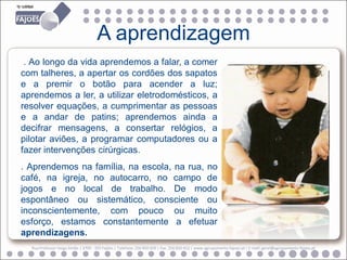 A aprendizagem
 . Ao longo da vida aprendemos a falar, a comer
com talheres, a apertar os cordões dos sapatos
e a premir o botão para acender a luz;
aprendemos a ler, a utilizar eletrodomésticos, a
resolver equações, a cumprimentar as pessoas
e a andar de patins; aprendemos ainda a
decifrar mensagens, a consertar relógios, a
pilotar aviões, a programar computadores ou a
fazer intervenções cirúrgicas.
. Aprendemos na família, na escola, na rua, no
café, na igreja, no autocarro, no campo de
jogos e no local de trabalho. De modo
espontâneo ou sistemático, consciente ou
inconscientemente, com pouco ou muito
esforço, estamos constantemente a efetuar
aprendizagens.
  Rua Professor Veiga Simão | 3700 - 355 Fajões | Telefone: 256 850 450 | Fax: 256 850 452 | www.agrupamento-fajoes.pt | E-mail: geral@agrupamento-fajoes.pt
 