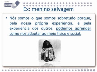 Ex: menino selvagem
• Nós somos o que somos sobretudo porque,
  pela nossa própria experiência, e pela
  experiência dos outros, podemos aprender
  como nos adaptar ao meio físico e social.




 Rua Professor Veiga Simão | 3700 - 355 Fajões | Telefone: 256 850 450 | Fax: 256 850 452 | www.agrupamento-fajoes.pt | E-mail: geral@agrupamento-fajoes.pt
 