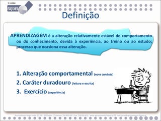 Definição
APRENDIZAGEM é a alteração relativamente estável do comportamento
   ou do conhecimento, devida à experiência, ao treino ou ao estudo;
   processo que ocasiona essa alteração.




   1. Alteração comportamental (nova conduta)
   2. Caráter duradouro (leitura e escrita)
   3. Exercício (experiência)


  Rua Professor Veiga Simão | 3700 - 355 Fajões | Telefone: 256 850 450 | Fax: 256 850 452 | www.agrupamento-fajoes.pt | E-mail: geral@agrupamento-fajoes.pt
 