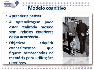 Modelo cognitivo
• Aprender a pensar
• A aprendizagem pode
  estar realizada mesmo
  sem indícios exteriores
  dessa ocorrência.
• Objetivo:         adquirir
  conhecimentos        que
  fiquem armazenados na
  memória para utilizações
  ulteriores.
 Rua Professor Veiga Simão | 3700 - 355 Fajões | Telefone: 256 850 450 | Fax: 256 850 452 | www.agrupamento-fajoes.pt | E-mail: geral@agrupamento-fajoes.pt
 