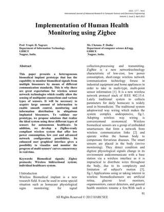 ISSN: 2277 – 9043
                                    International Journal of Advanced Research in Computer Science and Electronics Engineering
                                                                                                 Volume 1, Issue 2, April 2012



            Implementation of Human Health
                Monitoring using Zigbee
Prof. Trupti. H. Nagrare                                     Ms. Chetana. P. Dodke
Department of Information Technology.                        Department of computer science &Engg.
GHRCE                                                        GHRCE
Nagpur, India.                                               Nagpur, India.



Abstract                                                     collection,processing and        transmitting.
                                                             ZigBee is a new networktechnology
This paper presents a heterogeneous                          characteristic of low-cost, low power
biomedical implant prototype that has the                    consumption, short-range wireless network
capability to monitor biomedical signals from                communication technology foruse in
multiple biosensors by means of different                    industrial equipment and home appliances in
communication standards. This is why there                   order to take in multi-type, multi-point
are great expectations for wireless sensor                   sensor information [1]. It is a new wireless
network technologies which readily allow the                 network protocol stack of IEEE 802.15.4.
sensing of multipoint connections and various
                                                             Lately traditional system to collects
types of sensors. It will be necessary to
acquire large amount of information to
                                                             parameters for daily homecare is widely
enable smooth control, monitoring and                        used in biomedicine. The traditional system
information distribution in ubiquitous                       adoptswired way wiring which makes the
implanted biosensors. To validate our                        system complex andexpensive, fig.1.
prototype, we propose solutions that realize                 Adopting      wireless way wiring is
the ideal system using three different types of              convenientand       economical.      Wireless
sensors for autonomous healthcare. In                        biomedical sensors are a group of embedded
addition, we develop a ZigBee-ready                          smartsensors that form a network from
compliant wireless system that offer low                     wireless communication links [2] and
power consumption, low cost and advanced                     operate within the human body to
network configuration possibilities. Its
                                                             compensate forvarious diseases. The smart
enhanced user graphical interface gives a
possibility to visualize and monitor the
                                                             sensors are placed in the body (invivo
progress of multi-sensors' curves concurrency                monitoring). They detect condition and
in real-time.                                                digitize physiological signals change in its
                                                             environment andcommunicate with a base
Keywords: Biomedical signals;            Zigbee              station via a wireless interface as it is
protocols; Wireless bidirectional       system;              impractical to distribute wires throughout
individual healthcare system.                                the body, due to its complexity and
                                                             limitation of subject's motion [3],
I Introduction                                               fig.1.Applications using or taking interest in
Wireless Biomedical implant is a new                         wireless biomedicalsensors are artificial
research field. It can be used in some special               retina,      glucose     level      monitors,
situation such as homecare physiological                     organmonitors, cancer detectors, and general
signs       monitoring;        for      signal               health monitors toname a few.With such a
                                                                                                                          91
                             All Rights Reserved © 2012 IJARCSEE
 