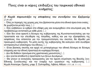 Ποιες είναι οι κύριες επιδιώξεις του τουρκικού εθνικού
κινήματος;
Ο Κεμάλ π αρουσιάζει τις α π οφάσεις του συνεδρίου του Ερζερούμ
(1919)
1. Όλες οι περιοχές της χώρας μας που βρίσκονται μέσα στα εθνικά όρια είναι ενιαίες ˙
δε χωρίζονται μεταξύ τους. [...]
2. Εάν εισβάλουν οι εχθροί στα εδάφη μας και αναμειχθούν στα εσωτερικά μας, θα
προβάλλουμε αντίσταση με κάθε μέσο. [...]
3. Εάν δεν είναι αρκετή η δύναμη της κυβέρνησης της Κωνσταντινούπολης για την
προστασία και την ελευθερία της πατρίδας, καθώς και για την εξασφάλιση της
ασφάλειας που απαιτείται για την πραγματοποίηση του σκοπού, θα ιδρυθεί μια
προσωρινή κυβέρνηση. Τα μέλη αυτής της κυβέρνησης θα εκλεγούν από συνέδριο
αντιπροσώπων ολόκληρου του έθνους. [...]
4. Είναι βασικός σκοπός και αρχή να μετατρέψουμε την εθνική δύναμη σε δύναμη
επιρροής και την εθνική προσταγή σε κυρίαρχη δύναμη.
5. Δεν θα δοθούν προνόμια στις χριστιανικές μειονότητες [...].
6. Δεν γίνεται αποδεκτή η προστασία των ξένων Δυνάμεων.
7. Θα γίνουν οι αναγκαίες προεργασίες για την άμεση σύγκληση της Βουλής [ενν.
Εθνικής Συνέλευσης] και την έναρξη των εργασιών της κυβέρνησης [...].
Κεμάλ Ατατούρκ, Ομιλίες, μτφρ. Σ. Σολταρίδης, Λιβάνη, Αθήνα 1995, σ. 51-52.

 