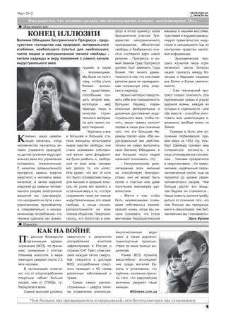 Март 2012                                                                                                     СВОБОДНАЯ
                                                                                                                ЖИЗНЬ

      Нам кажется, что техника сделала нас всемогущими, а наука - всезнающими. Но...
   Мир вокруг нас
                                                              форт в итоге принесут всем      машины и нашими мыслями,
      КОНЕЦ ИЛЛЮЗИИ                                           безграничное счастье. Три-      чувствами и вкусами манипу-
Великие Обещания Безграничного Прогресса - пред-              единство неограниченного        лируют правительство, инду-
чувствия господства над природой, материального               производства, абсолютной        стрия и находящиеся под их
изобилия, наибольшего счастья для наибольшего                 свободы и безбрежного сча-      контролем средства массо-
числа людей и неограниченной личной свободы -                 стья составило ядро новой       вой информации.
питали надежды и веру поколений с самого начала               религии - Прогресса, и но-         - Экономический про-
индустриального века.                                         вый Земной Град Прогресса       гресс коснулся лишь огра-
                                         гущими, а наука      должен был заменить Град        ниченного числа богатых
                                         -   всезнающими.     Божий. Нет ничего удиви-        наций, пропасть между бо-
                                         Мы были на пути к    тельного в том, что эта новая   гатыми и бедными нациями
                                         тому, чтобы стать    религия дала ее привержен-      все более и более увеличи-
                                         богами,    высши-    цам жизненную силу, энер-       вается.
                                         ми    существами,    гию и надежду.                     - Сам технический про-
                                         способными соз-          Нужно наглядно предста-     гресс создал опасность для
                                         дать второй мир,     вить себе всю грандиозность     окружающей среды и угрозу
                                         используя      мир   Больших Надежд, пораз-          ядерной войны, каждая из
                                         природы лишь в       ительные материальные и         которых в отдельности - или
                                         качестве    строи-   духовные достижения инду-       обе вместе - способны унич-
                                         тельного материа-    стриального века, чтобы по-     тожить всю цивилизацию и,
                                         ла для своего но-    нять, какую травму наносит      возможно, вообще жизнь на
                                         вого творения.       людям в наши дни сознание       Земле.
                                            Мужчины и все     того, что эти Большие На-          Приехав в Осло для по-

К    онечно, наша цивили-
     зация началась, когда
человечество научилось ак-
                               в большей и большей сте-
                               пени женщины испытывали
                               новое чувство свободы; они
                                                              дежды терпят крах. Ибо ин-
                                                              дустриальный век действи-
                                                              тельно не сумел выполнить
                                                                                              лучения Нобелевской пре-
                                                                                              мии мира за 1952 год, Аль-
                                                                                              берт Швейцер призвал мир
тивно управлять природой,      стали хозяевами собствен-      свои Великие Обещания, и        «отважиться взглянуть в
но до наступления индустри-    ной жизни: цепи феодализ-      все большее число людей         лицо сложившемуся положе-
ального века это управление    ма были разбиты и, свобод-     начинают осознавать, что:       нию... Человек превратился
оставалось ограниченным.       ный от всех оков, человек          - Неограниченное удов-      в сверхчеловека... Но сверх-
С началом промышленного        мог делать то, что хотел.      летворение всех желаний         человек, наделенный сверх-
прогресса, замены энергии      Или думал, что мог. И хотя     не способствует благоден-       человеческой силой, еще не
животного и человека меха-     это было справедливо лишь      ствию, оно не может быть        поднялся до уровня сверх-
нической, а затем ядерной      для высших и средних клас-     путем к счастью или даже        человеческого разума. Чем
энергией до замены челове-     сов, их успех мог вселить в    получению максимума удо-        больше растет его мощь,
ческого разума электронной     остальных веру в то, что при   вольствия.                      тем беднее он становится...
машиной мы чувствовали,        сохранении таких же темпов         - Мечте о том, чтобы        Наша совесть должна пробу-
что находимся на пути к нео-   индустриализации эта новая     быть независимыми хозяе-        диться от сознания того, что
граниченному производству      свобода, в конце концов,       вами собственных жизней,        чем больше мы превраща-
и, следовательно, к неогра-    распространится на всех        пришел конец, когда мы на-      емся в сверхлюдей, тем бес-
ниченному потреблению; что     членов общества. Предпола-     чали сознавать, что стали       человечнее мы становимся».
техника сделала нас всемо-     галось, что богатство и ком-   винтиками бюрократической                      Эрих Фромм
   Новости

             КАК НА ВОЙНЕ                                     многочисленные      виды

П    о данным Всемирной
     организации здраво-
охранения (ВОЗ), по причи-
                               смертности в результате
                               употребления       алкоголя
                               зафиксирован в России и
                                                              рака, а также дорожно-
                                                              транспортные происше-
                                                              ствия по вине пьяных во-
нам, связанным с употре-       странах СНГ. Там с этим свя-   дителей.
блением алкоголя, в мире       зана каждая пятая смерть.         Ранее ВОЗ провела
ежегодно умирают около 2,5     Как говорится в докладе        масштабное исследова-
млн человек.                   ВОЗ, употребление спирт-       ние среди жителей Ев-
    В организации отмеча-      ного приводит к 60 типам       ропы и установила, что
ют, что от злоупотребления     различных заболеваний и        курение - основная причи-
спиртным гибнет больше         травм.                         на того, что европейские
людей, чем от СПИДа, ту-           Среди самых распро-        мужчины умирают чаще
беркулеза и войн.              страненных - цирроз пече-      женщин.
    Самый высокий уровень      ни, отравление, эпилепсия,              MIGnews.com.ua

        Чем больше мы превращаемся в сверхлюдей, тем бесчеловечнее мы становимся
                                                                                                                        5
 