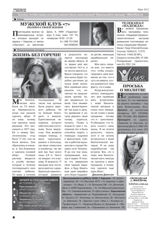 СВОБОДНАЯ                                                                                                                    Март 2012
    ЖИЗНЬ

     Хотите, чтобы ваша история жизни была напечатана? Присылайте письма - flife@list.ru
    Анонс

       МУЖСКОЙ КЛУБ «7»                                                                                  ТЕЛЕКАНАЛ
                                                                                                         «НАДЕЖДА»
                                                                                                    В
             ПОЛНОТА ТВОЕЙ ЖИЗНИ                                                                        ы можете просматри-

П    риглашаем мужчин на
     еженедельные встре-
чи, которые проходят по
                                Дача, 4, НИИ «Гидропри-
                                вод» 2 этаж, комн. 107. По
                                четвергам 19:00 - 21:00.
                                                                                                        вать программы теле-
                                                                                                    канала «Надежда-Украина»,
                                                                                                    самостоятельно       настроив
адресу: г. Харьков, ст. метро              К.т. 066 7511265                                         домашнюю спутниковую ан-
«Научная», ул. Шатилова                         093 6596045                                         тенну следующим образом:
                                                                                                    Канал: Hope Channel Europe.
    Невыдуманная история
                                                                                                    Спутник: Hotbird 6, 13.0°Е.
ЖИЗНЬ БЕЗ ГОРЕЧИ!                                 в результате не-         ки детям, имеющим        Частота: 11642.00 МГц.
                                                  хватки    кислорода      церебральный па-         Скорость потока (SR): 27.500.
                                                  во время аборта. В       ралич.                   Поляризация: горизонталь-
                                                  то время мой вес            Моя мать сказа-       ная (Н). FEC: 3/4.
                                                  составлял 14,5 кг, я     ла мне, что вместо
                                                  не могла двигаться.      того, чтобы концен-
                                                  Врачи говорили, что      трировать свое вни-
                                                  моя жизнь будет по-      мание на том, что я
                                                  добна растению до        чуть не умерла, луч-
                                                  конца моей жизни.        ше радоваться тому
                                                  Моя приемная мать        факту, что я жива.           ПРОСЬБА
                                                  решила, что, не-            Когда мне испол-         О МОЛИТВЕ
                                                                                                     Н
                                                  смотря на предска-       нилось семнадцать              е оставайтесь со сво-
                                                  зания врачей, бу-        лет, моя приемная              ей проблемой один

М      оя биологи-
       ческая мать
была на 7,5 меся-
                        последующих
                        часов она должна
                        была родить мерт-
                                          24      дет заниматься со
                                                  мной. Она занима-
                                                  лась физиотерапи-
                                                                           мать    встретилась
                                                                           с моей биологи-
                                                                           ческой матерью и
                                                                                                     на один. То, что невозмож-
                                                                                                     но решить человеку – под
                                                                                                     силу Всемогущему Богу.
це   беременности,      вого ребенка. Но          ей три раза в день.      очень ясно переда-        Звоните на контактные
когда она решила        по Божьей благо-          Со временем я на-        ла ей слова о моем        телефоны: 057 3372946;
сделать аборт. Я        дати, я выжила.           чала держать свою        прощении, потому          066 7511265; 093 6596045.
не знаю, почему         Единственным че-          голову,    садиться,     что я - христианка.       Приходите по адресу:
она приняла такое       ловеком, которого         ползать. Позже в         Я убеждена, что го-       г.Харьков, м. Научная, ул.
решение. Это про-       заботило мое состо-       возрасте трех с по-      речь «съест» нашу         Шатилова Дача,4, НИИ «Ги-
изошло в 1977 году.     яние, была медсе-         ловиной лет я была       жизнь. Я не хотела        дропривод», 2 эт. комн. 107.
Ей и моему био-         стра. Она вызвала         способна ходить с        допустить    горечи,      Да благословит вас Бог!
логическому     отцу    скорую помощь, и          помощью ходунков         хотя и не хотела
было 17 лет, они не     меня    транспорти-       и фиксаторов. Сей-       встречаться с моей
были женаты. Она        ровали в больницу,        час я работаю музы-      биологической ма-
обратилась в клини-     где меня поместили        кантом в городе Не-      терью. Я не знаю
ку в Лос-Анжелесе       в инкубатор, так как      швил, штат Теннеси.      подробностей той
и сделала солевой       мой вес был всего         Я до сих пор хожу,       встречи. Все, что я
аборт.      Солевой     лишь 0,9 кг. Никто        прихрамывая, ино-        знаю, моя биологи-
раствор    вводится     не ожидал, что я вы-      гда я падаю. Я толь-     ческая мать никогда
в утробу матери,        живу. В возрасте 17       ко что завершила         не просила у меня
который в течении       месяцев мне поста-        свой первый мара-        прощения, и позже,
последующего часа       вили диагноз «цере-       фон, и буду бежать       она сделала еще
сжигает     ребенка.    бральный паралич»,        еще один марафон         один аборт.
По идее, в течении      который развился          для сбора поддерж-        Джианна Джессен
                                                 Богослужения в субботу 10:00. Г. Харьков: - Ул. Артил-            СВОБОДНАЯ
      ЧИТАЙТЕ В СЛЕДУЮЩЕМ НОМЕРЕ:                лерийская, 30. - Ул. Якутская, 47/11. - Ул. Красина, 3 «Дом         ЖИЗНЬ
      ИСТОРИЯ ИЗ ИСТОРИИ                         актера». - Ул. Мира, 3. - Ул. Волжская,19б. - Ул. Шатилова      Lifefree.com.ua
      Присхождение зла                                                                                                 Ежемесячная
                                                Дача, 4 «НИИ Гидропривод». - Ул. Октябрьской революции,            христианская газета
      ХРИСТИАНСКАЯ ЭТИКА                                                                                            e-mail: flife@list.ru
                                               58а. - Ул. Совнаркомовская, 10 «Дом ученых». Харьковская
      Общество потребления                                                                                           Тираж 8000 экз.
                                                область: - Барвенково: ул. Первомайская, 12. - Богодухов:           Распространяется
      ДУМАЕМ ВМЕСТЕ                                                                                                бесплатно. Рег. св-во:
                                               Ул. Горького, 27. - Близнецы: ул. Васильченко, 28. - Волчанск:    ХК 1464-205Р от 10.10.2008
      Уверенность в себе                                                                                                Корректор:
                                                 ул. Шевченко, 18. - Дергачи: тупик 1 Мая, 3. - Лозовая: ул.
      ВОПРОС ОТВЕТ                                                                                                   Дрюцкая Елена
                                                Профинтерна, 11. - Червоный Донец: ул. Донецкая, 3. - Ме-       Редколлегия:       Геннадий
      Что такое нечистая пища?                                                                                  Чурсин, Сергей Постульга,
                                               рефа: пер. Славянский, 2а. - Пархомовка: ул. Калинина, 102.      Олег Назаров, Алексей По-
                                                                                                                          стульга




8
 