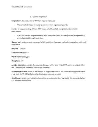 Mesret Alemu & Urwa Imran




                          3.7 Cellular Respiration

Respiration is the production of ATP from organic molecules

    -   The controlled release of energy by enzymes from organic compounds

In order to keep generating efficient ATP, tissues which have high energy demand are rich in
mitochondria.

    -   ATP is not a stable long-term energy store. Long term stores include lipids and glycogen which
        are metabolized through respiration

Glucose is a 6 carbon organic compound which is split into 2 pyruvate molecules in cytoplasm with small
yield of ATP

Pyruvate 3 carbons

Carbon dioxide 1 carbon

O carbons Water Oxygen

Phosphorus ATP

Aerobic respiration occurs in the presence of oxygen with a large yield of ATP, water is recycled in the
cell, carbon dioxide is released through gas exchange

Anaerobic respiration occurs in the absence of oxygen, reactions do not continue in mitochondria with
a low yield of ATP CO2 and ethanol and lactic acid are waste products

Hexokinase is an enzyme that splits glucose into pyruvate molecules ( glycolysis) this is reversed when
ATP levels return to normal
 