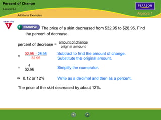 Percent of Change
Lesson 3-7

             Additional Examples
                                                                                 Algebra 1



                            The price of a skirt decreased from $32.95 to $28.95. Find
                   the percent of decrease.

                                     amount of change
             percent of decrease =    original amount

                  32.95 – 28.95      Subtract to find the amount of change.
             =        32.95          Substitute the original amount.
                    4
             =    32.95
                                     Simplify the numerator.

                 0.12 or 12%         Write as a decimal and then as a percent.

             The price of the skirt decreased by about 12%.
 