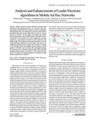 ACEEE Int. J. on Network Security , Vol. 02, No. 04, Oct 2011



          Analysis and Enhancements of Leader Elections
             algorithms in Mobile Ad Hoc Networks
        Mohammad H. Al Shayeji1, AbdulRahman R. Al-Azmi2, AbdulAziz R. Al-Azmi3 and M.D. Samrajesh4
                                Computer Engineering Department, Kuwait University, Kuwait
    1
        alshayej@eng.kuniv.edu.kw, 2raphthorne@yahoo.com, 3fortinbras222@hotmail.com, 4sam@differentmedia-kw.com

Abstract - Mobile Ad Hoc networks (MANET), distinct from                    the related work, and section III provides background
traditional distributed systems, are dynamic and self-                      information on leader election algorithms. The factors for our
organizing networks. MANET requires a leader to coordinate                  analysis are described in section IV, section V presents the
and organize tasks. The challenge is to have the right election
algorithm that chooses the right leader based on various
factors in MANET. In this paper, we analyze four leader
election algorithms used in mobile Ad Hoc Networks. Factors
considered in our analysis are time complexity, message
complexity, assumptions considered, fault tolerance and
timing model. Our proposed enhancements include recovered
nodes inquiring about the current leader and the use of
candidates during election to reduce the overhead of starting
a new election session. In addition, better election criteria
specific to MANET, such as battery life and signal strength,
                                                                                           Figure 1. Typical leader coordination
are proposed. Our evaluation and discussion shows that the
proposed enhancements are effective. The analysis can be                    analysis and the proposed enhancements, and evaluation and
used as a reference for system designers in choosing the right              discussion on the analysis is presented in section VI. Finally, in
election algorithm for MANET.                                               section VII, we present our concluding remarks and suggestions
                                                                            for future work.
Index Terms—Distributed Algorithms, Fault Tolerance,
Leader Election, Mobile Ad Hoc Networks                                                            II. RELATED WORK
                         I. INTRODUCTION                                    Despite leader election being a classical problem, few researchers
                                                                            have given importance to the leader election process in context
    Distributed systems are the backbone of modern day                      of MANET. Leader election algorithms have different
computing services. An election algorithm elects a leader to                assumptions as some algorithms use synchronous message
coordinate and organize tasks in distributed systems that                   transfer [8], and others use asynchronous message transfer[7][8].
includes Mobile Ad Hoc networks (MANET). In contrast to                     The leader election process has been studied and compared
traditional distributed systems, nodes arrive and leave MANET               based on its complexities in [9], and the paper shows the
more frequently. In the case of a leader node departure or failure,         relationship between the number of messages and the time taken
nodes detecting the non-availability of the leader initiate a leader        for electing a leader additionally, it addresses the question of
election process to select a new leader. This election process              the trade-off between the time and message complexities.
should be completed in a finite number of steps with a consensus            However, the algorithms are limited to distributed systems. A
among the nodes on the new leader [24]. Leader election is a                survey on Service Discovery Protocols (SDP) in MANET is
primary control problem in both wireless and wired systems [1].             presented in [10]. The survey discusses the features of several
In wireless networks, leader has a variety of applications                  SDPs including service discovery architecture, search methods,
including key distribution [2], routing coordination [3], sensor            mobility support and service description methods; however,
coordination [4], and general control [5][6]. In this paper, we             the study is not specific to leader election algorithms. MANET’s
analyze four leader election algorithms applied in MANET using              ability to continue its task uninterrupted in spite of attacks or
common factors such as time complexity, message complexity,                 intrusions is presented in [11]. The paper identifies the
assumptions considered, fault tolerance and timing model. Our               survivability properties and categorizes it into three groups:
proposed enhancements include waking up nodes that send an                  route discovery, data transmission and key management. Finally,
inquiry message to their functioning neighbors to indentify the             the paper recommends that a survivable MANET needs to
current leader instead of initiating a costly new election. In              consider a multi-layer and multi-attack solution. However, the
addition, we propose utilizing candidates during election to                paper deals only with the security aspect of MANET. A survey
reduce the overhead, and use better election criteria specific to           on use of Genetic Algorithms (GA) for QoS routing in MANET
MANET such as battery life and mobility. Moreover, we propose               is discussed in [12]. The paper does a comparative study
to use the CSMA/CD algorithm to handle multiple diffusion                   between the two GA-based algorithms GAMAN and GLBR.
computations since it requires a fewer number of messages. The              The performance evaluation that was done using simulations
organization of the paper is as follows: section II describes               shows that the GAMAN algorithm is a better and more
© 2011 ACEEE                                                           19
DOI: 01.IJNS.02.04.37
 