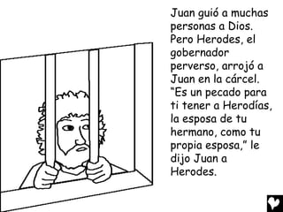 Juan guió a muchas
personas a Dios.
Pero Herodes, el
gobernador
perverso, arrojó a
Juan en la cárcel.
“Es un pecado para
ti tener a Herodías,
la esposa de tu
hermano, como tu
propia esposa,” le
dijo Juan a
Herodes.
 