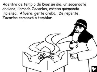 Adentro de templo de Dios un día, un sacerdote
anciano, llamado Zacarías, estaba quemando
incienso. Afuera, gente oraba. De repente,
Zacarías comenzó a temblar.
 