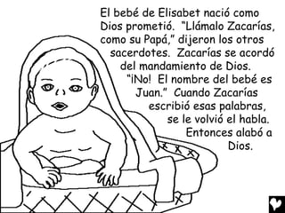 El bebé de Elisabet nació como
Dios prometió. “Llámalo Zacarías,
como su Papá,” dijeron los otros
  sacerdotes. Zacarías se acordó
    del mandamiento de Dios.
     “¡No! El nombre del bebé es
       Juan.” Cuando Zacarías
         escribió esas palabras,
             se le volvió el habla.
                 Entonces alabó a
                          Dios.
 
